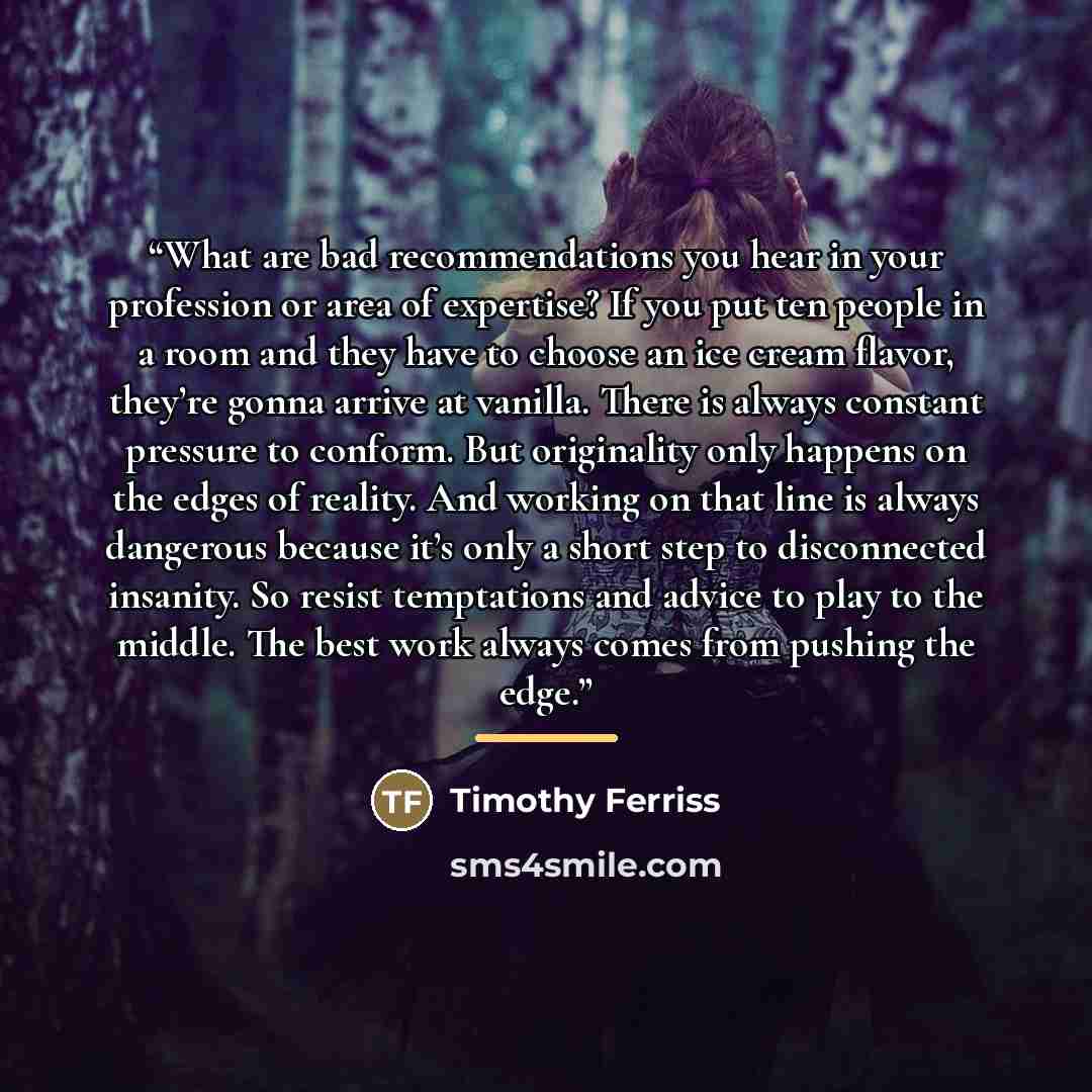 “What are bad recommendations you hear in your profession or area of expertise? If you put ten people in a room and they have to choose an ice cream flavor, they’re gonna arrive at vanilla. There is always constant pressure to conform. But originality only happens on the edges of reality. And…” quote by Timothy Ferriss
