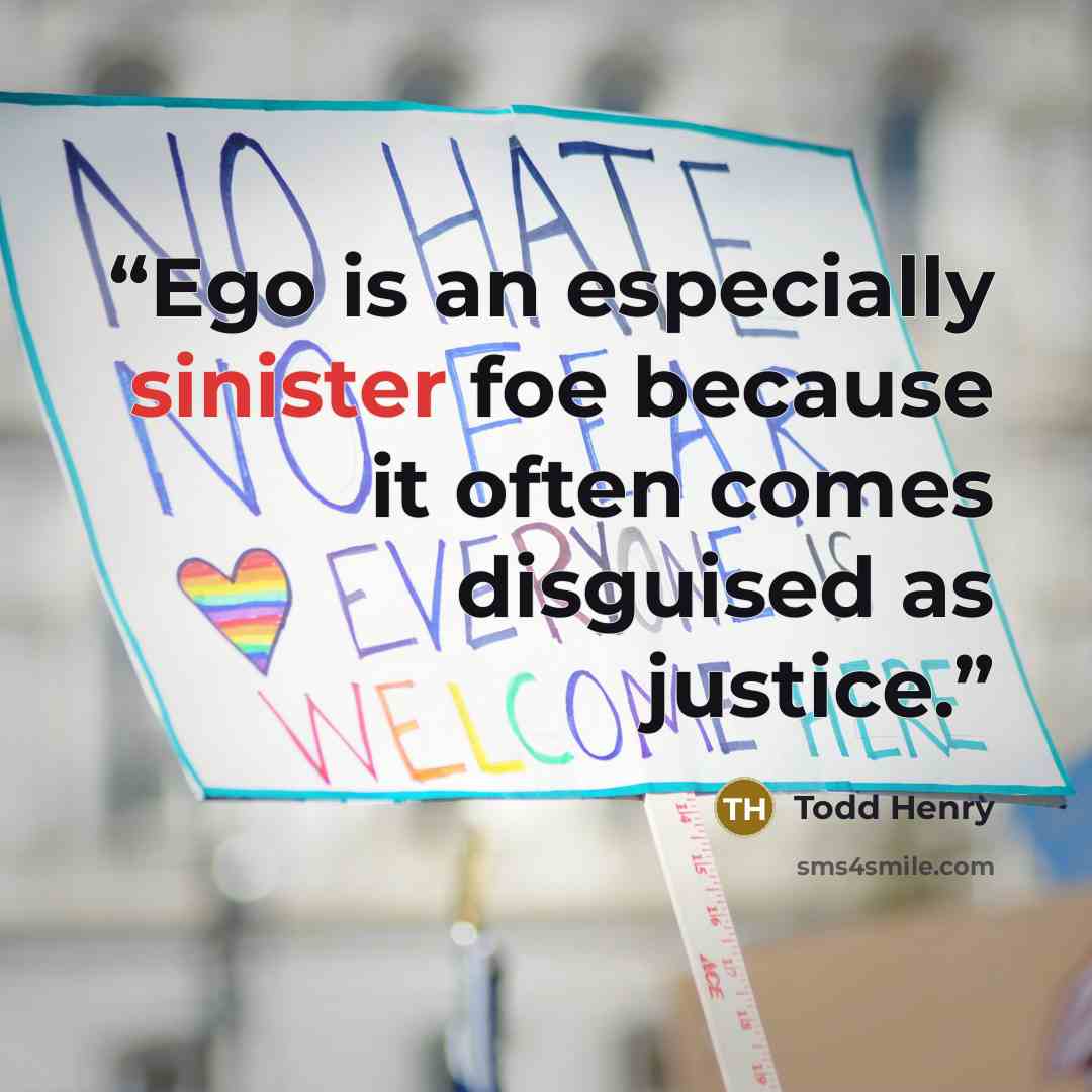 “Ego is an especially sinister foe because it often comes disguised as justice.” quote by Todd Henry