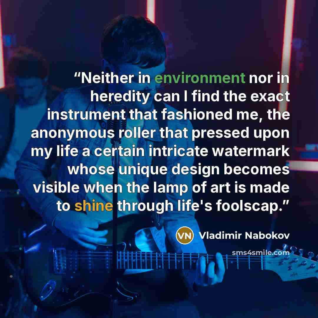 “Neither in environment nor in heredity can I find the exact instrument that fashioned me, the anonymous roller that pressed upon my life a certain intricate watermark whose unique design becomes visible when the lamp of art is made to shine through life's foolscap.” quote by Vladimir Nabokov
