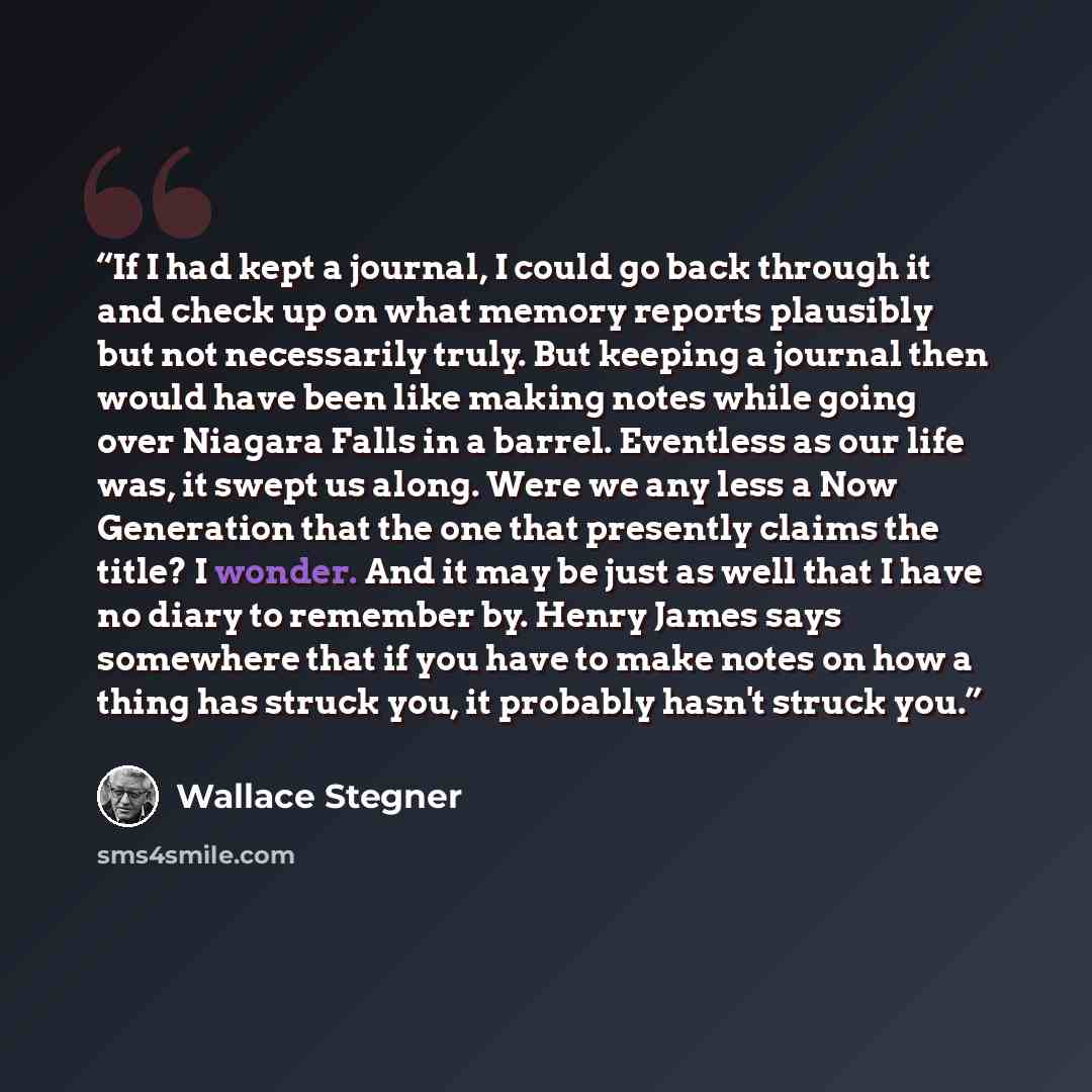 “If I had kept a journal, I could go back through it and check up on what memory reports plausibly but not necessarily truly. But keeping a journal then would have been like making notes while going over Niagara Falls in a barrel. Eventless as our life was, it swept us along. Were we any less a Now…” quote by Wallace Stegner