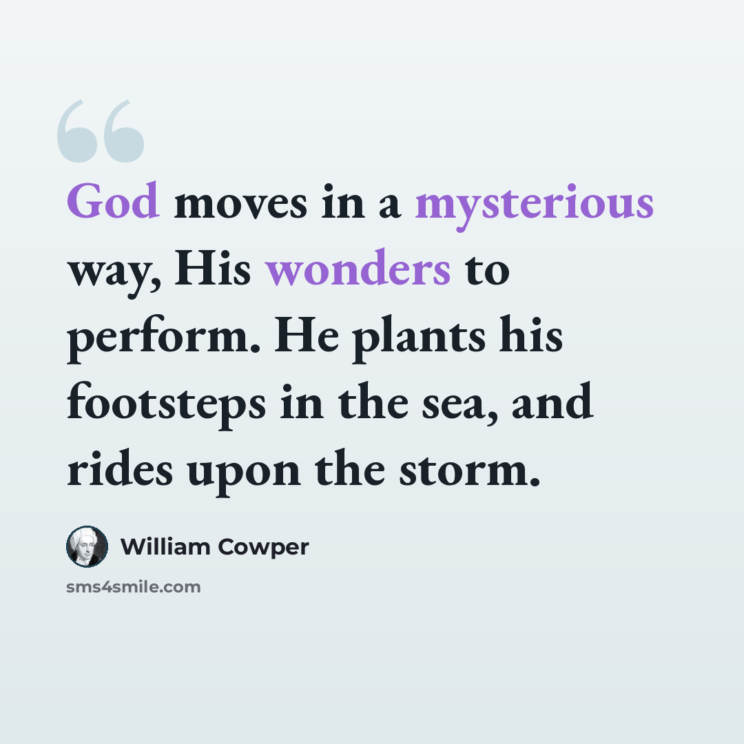 “God moves in a mysterious way, His wonders to perform. He plants his footsteps in the sea, and rides upon the storm.” quote by William Cowper
