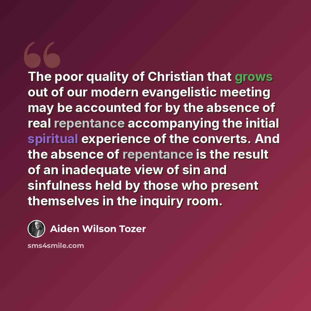 “The poor quality of Christian that grows out of our modern evangelistic meeting may be accounted for by the absence of real repentance accompanying the initial spiritual experience of the converts. And the absence of repentance is the result of an inadequate view of sin and sinfulness held by…” quote by Aiden Wilson Tozer