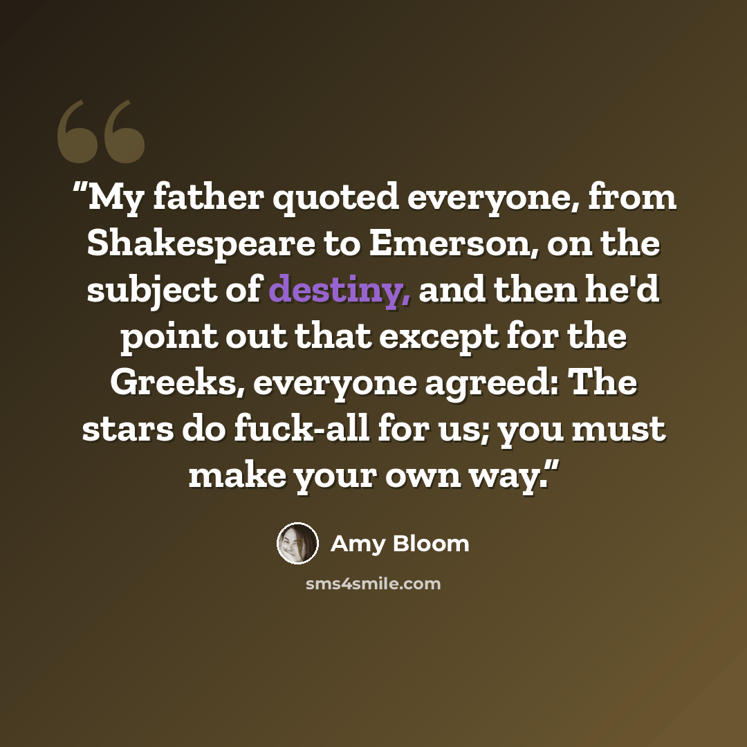 “My father quoted everyone, from Shakespeare to Emerson, on the subject of destiny, and then he'd point out that except for the Greeks, everyone agreed: The stars do fuck-all for us; you must make your own way.” quote by Amy Bloom