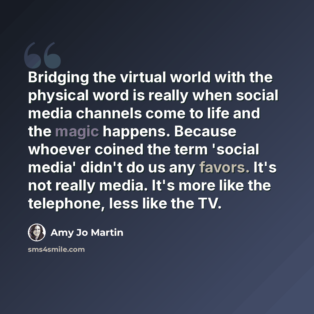 “Bridging the virtual world with the physical word is really when social media channels come to life and the magic happens. Because whoever coined the term 'social media' didn't do us any favors. It's not really media. It's more like the telephone, less like the TV.” quote by Amy Jo Martin