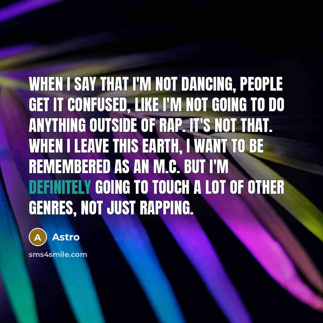 “When I say that I'm not dancing, people get it confused, like I'm not going to do anything outside of rap. It's not that. When I leave this earth, I want to be remembered as an M.C. But I'm definitely going to touch a lot of other genres, not just rapping.” quote by Astro