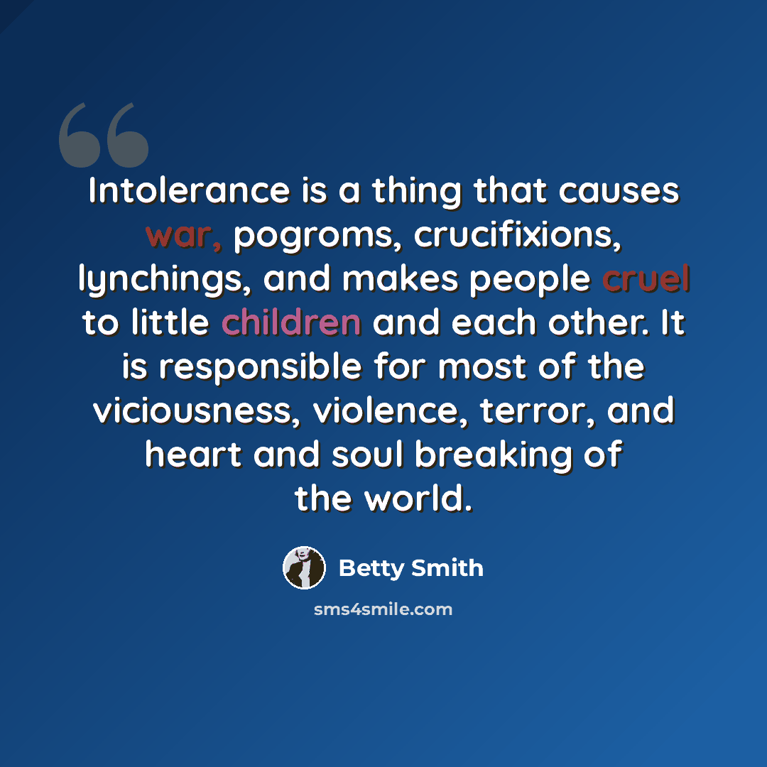 “Intolerance is a thing that causes war, pogroms, crucifixions, lynchings, and makes people cruel to little children and each other. It is responsible for most of the viciousness, violence, terror, and heart and soul breaking of the world.” quote by Betty Smith