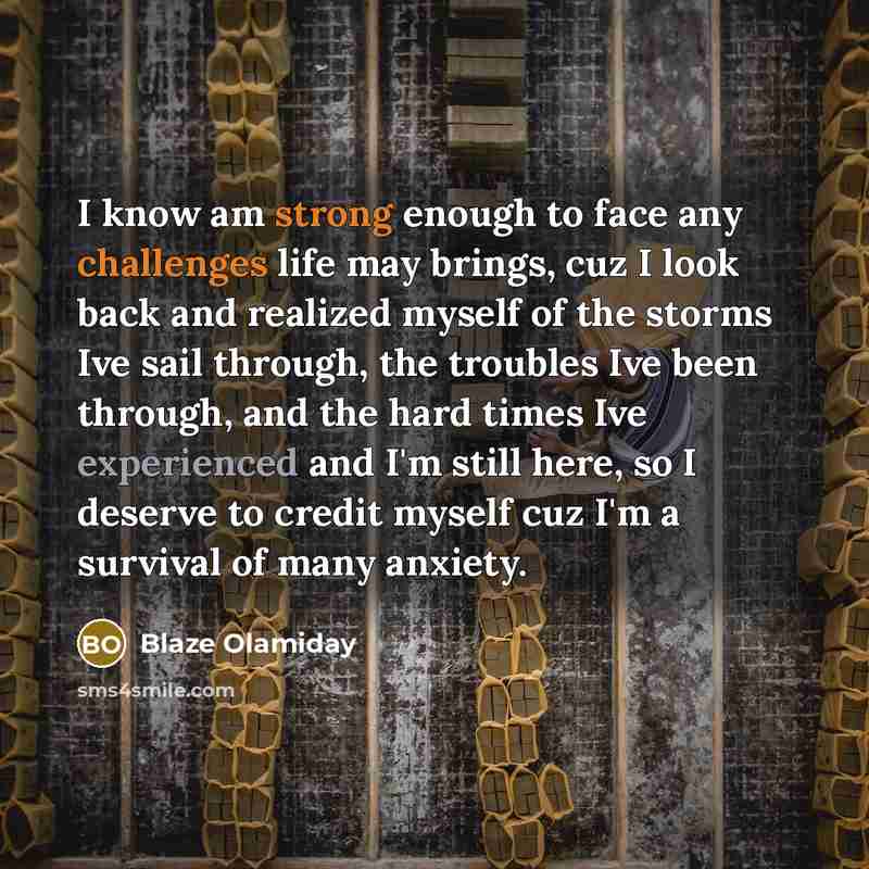 “I know am strong enough to face any challenges life may brings, cuz I look back and realized myself of the storms Ive sail through, the troubles Ive been through, and the hard times Ive experienced and I'm still here, so I deserve to credit myself cuz I'm a survival of many anxiety.” quote by Blaze Olamiday