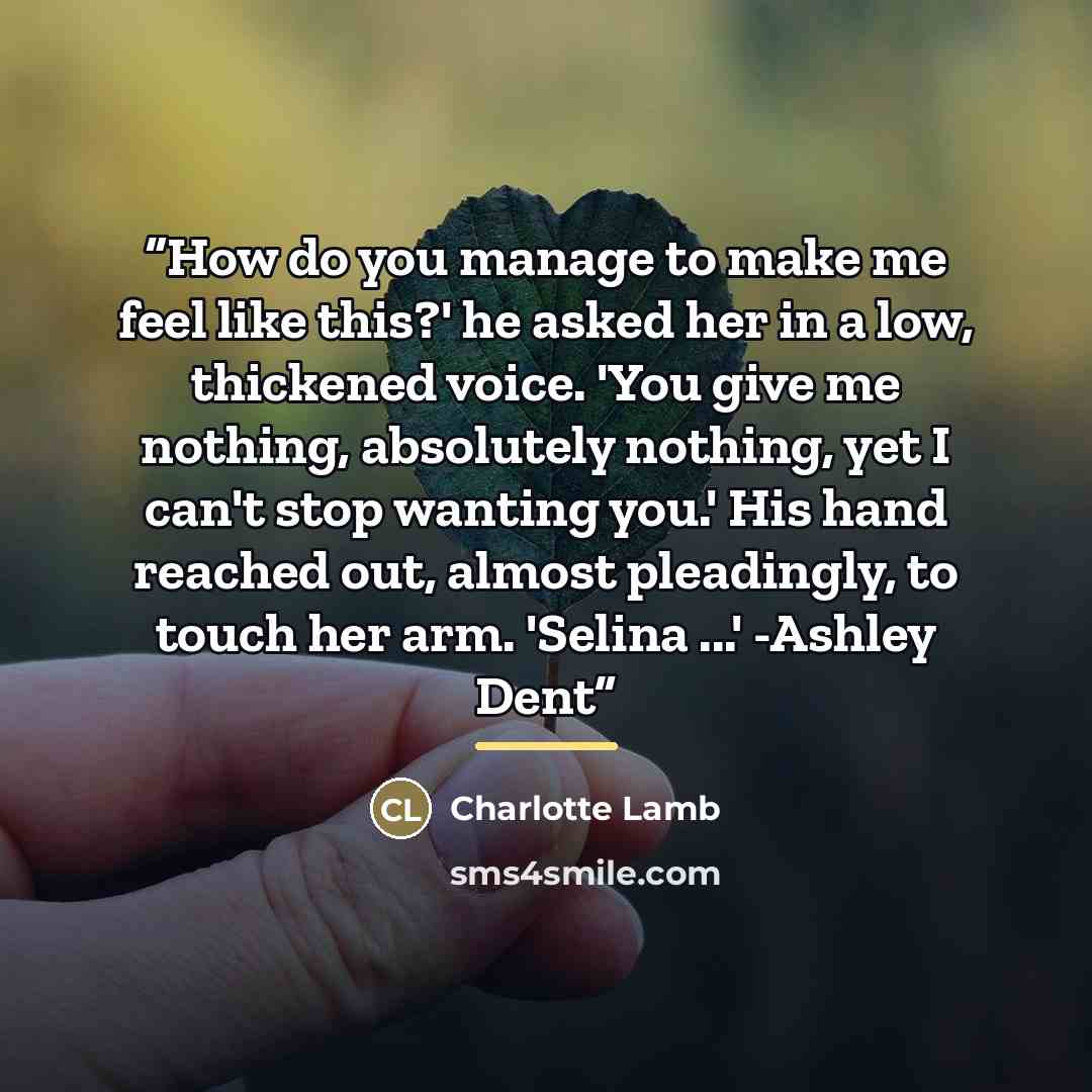 “How do you manage to make me feel like this?' he asked her in a low, thickened voice. 'You give me nothing, absolutely nothing, yet I can't stop wanting you.' His hand reached out, almost pleadingly, to touch her arm. 'Selina ...' -Ashley Dent” quote by Charlotte Lamb