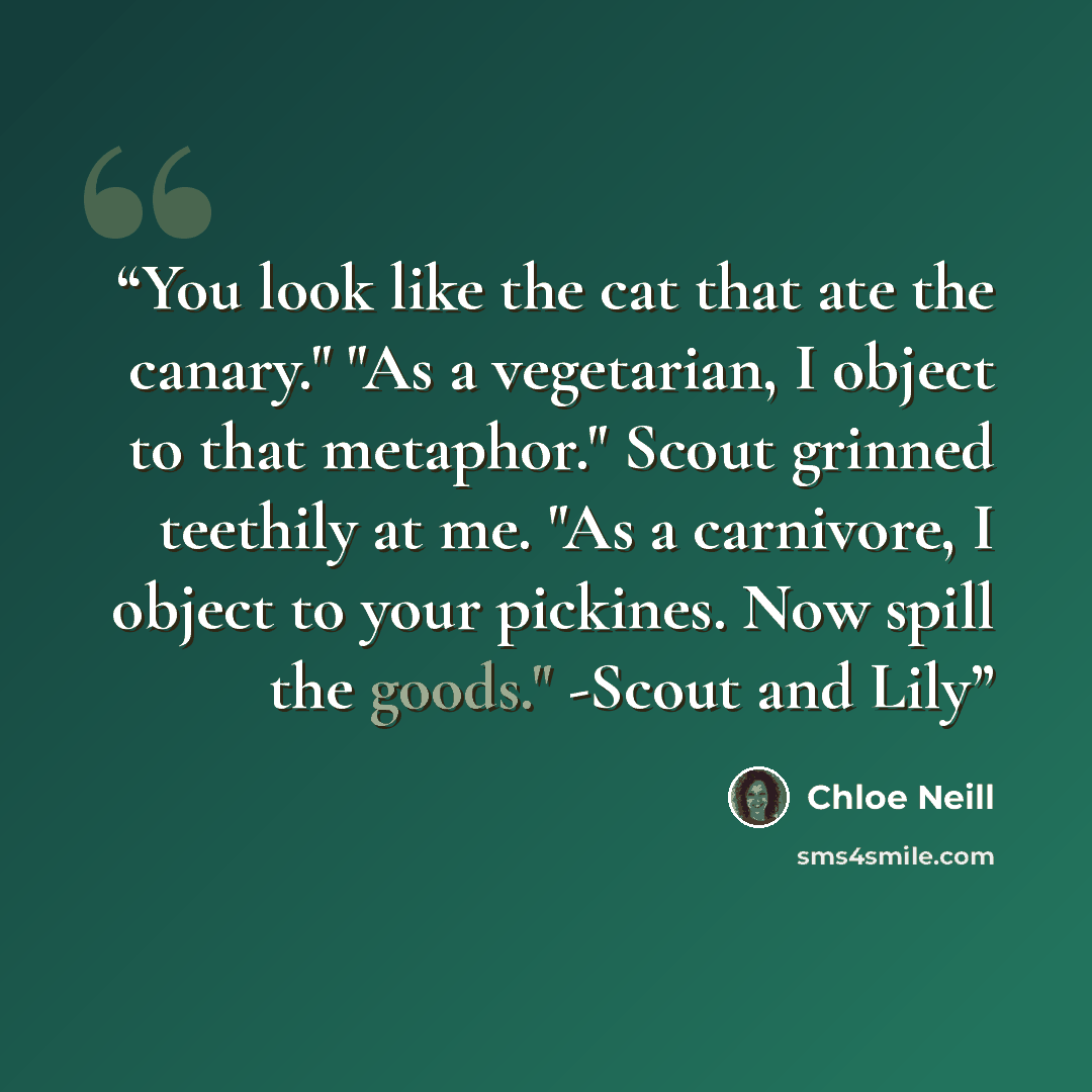 “You look like the cat that ate the canary." "As a vegetarian, I object to that metaphor." Scout grinned teethily at me. "As a carnivore, I object to your pickines. Now spill the goods." -Scout and Lily” quote by Chloe Neill