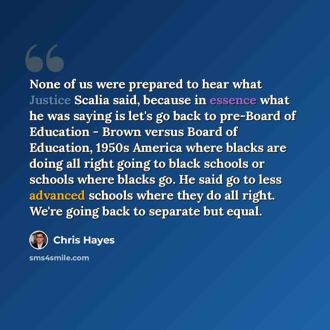 “None of us were prepared to hear what Justice Scalia said, because in essence what he was saying is let's go back to pre-Board of Education - Brown versus Board of Education, 1950s America where blacks are doing all right going to black schools or schools where blacks go. He said go to less…” quote by Chris Hayes