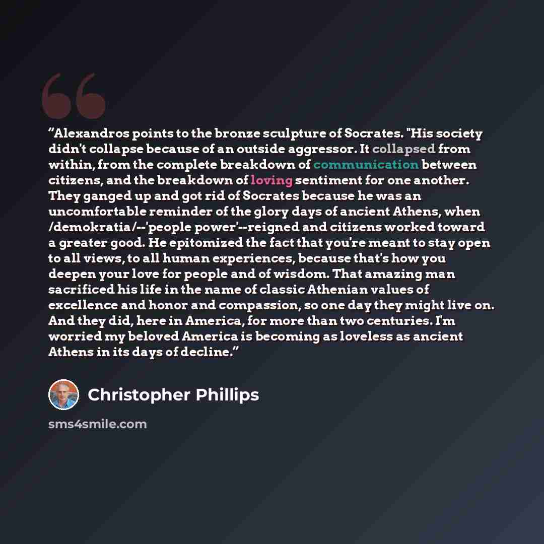 “Alexandros points to the bronze sculpture of Socrates. "His society didn't collapse because of an outside aggressor. It collapsed from within, from the complete breakdown of communication between citizens, and the breakdown of loving sentiment for one another. They ganged up and got rid of…” quote by Christopher Phillips