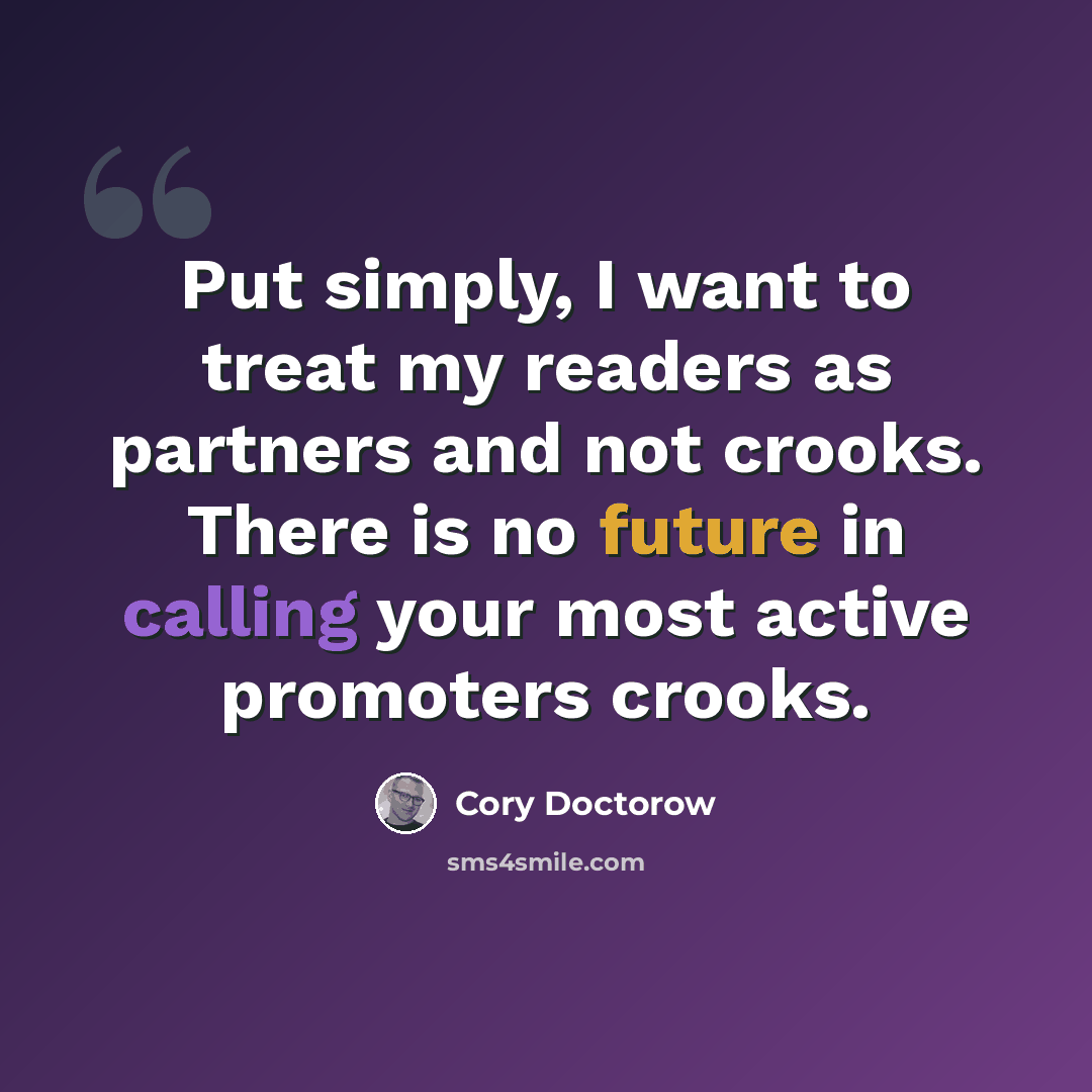 “Put simply, I want to treat my readers as partners and not crooks. There is no future in calling your most active promoters crooks.” quote by Cory Doctorow