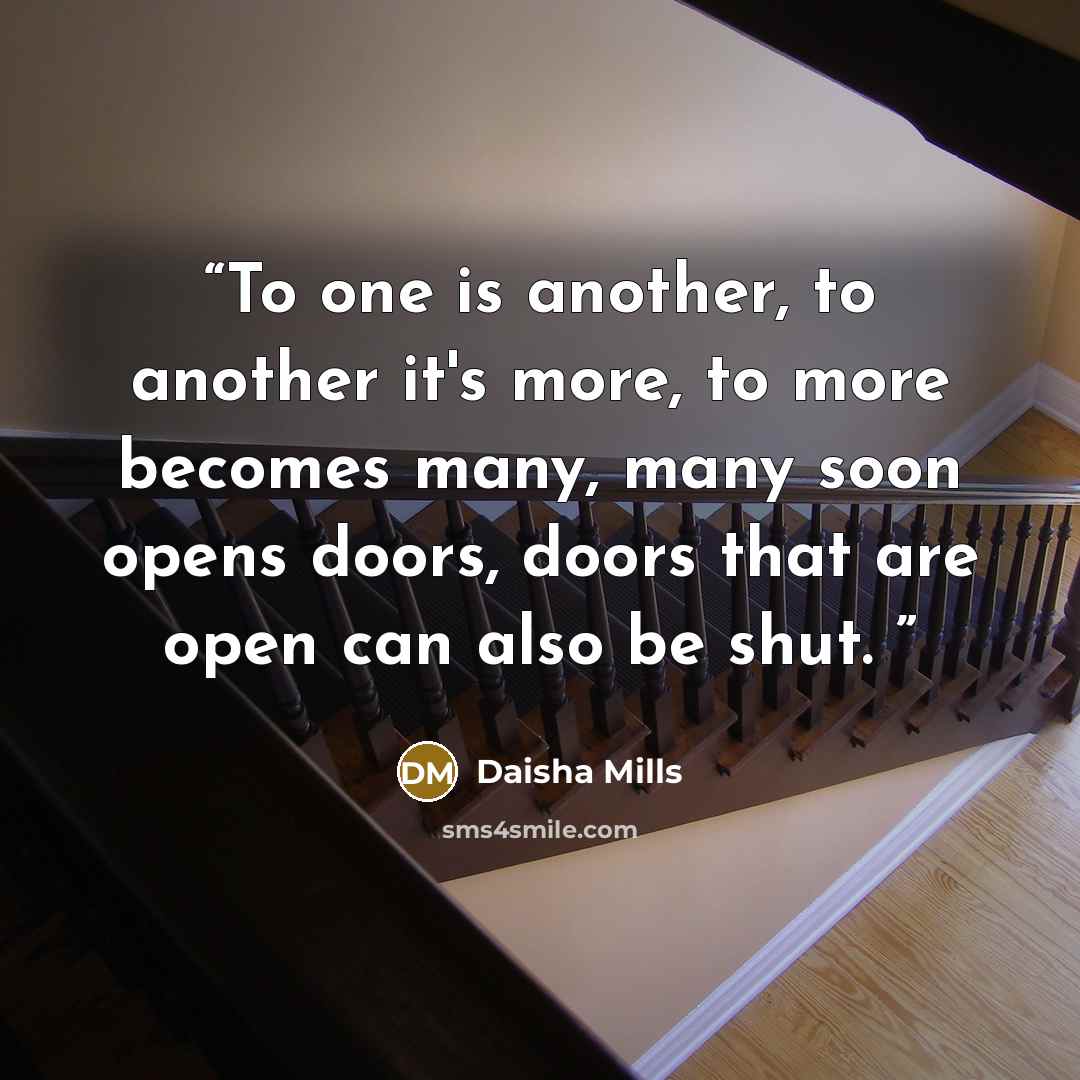 “To one is another, to another it's more, to more becomes many, many soon opens doors, doors that are open can also be shut.” quote by Daisha Mills