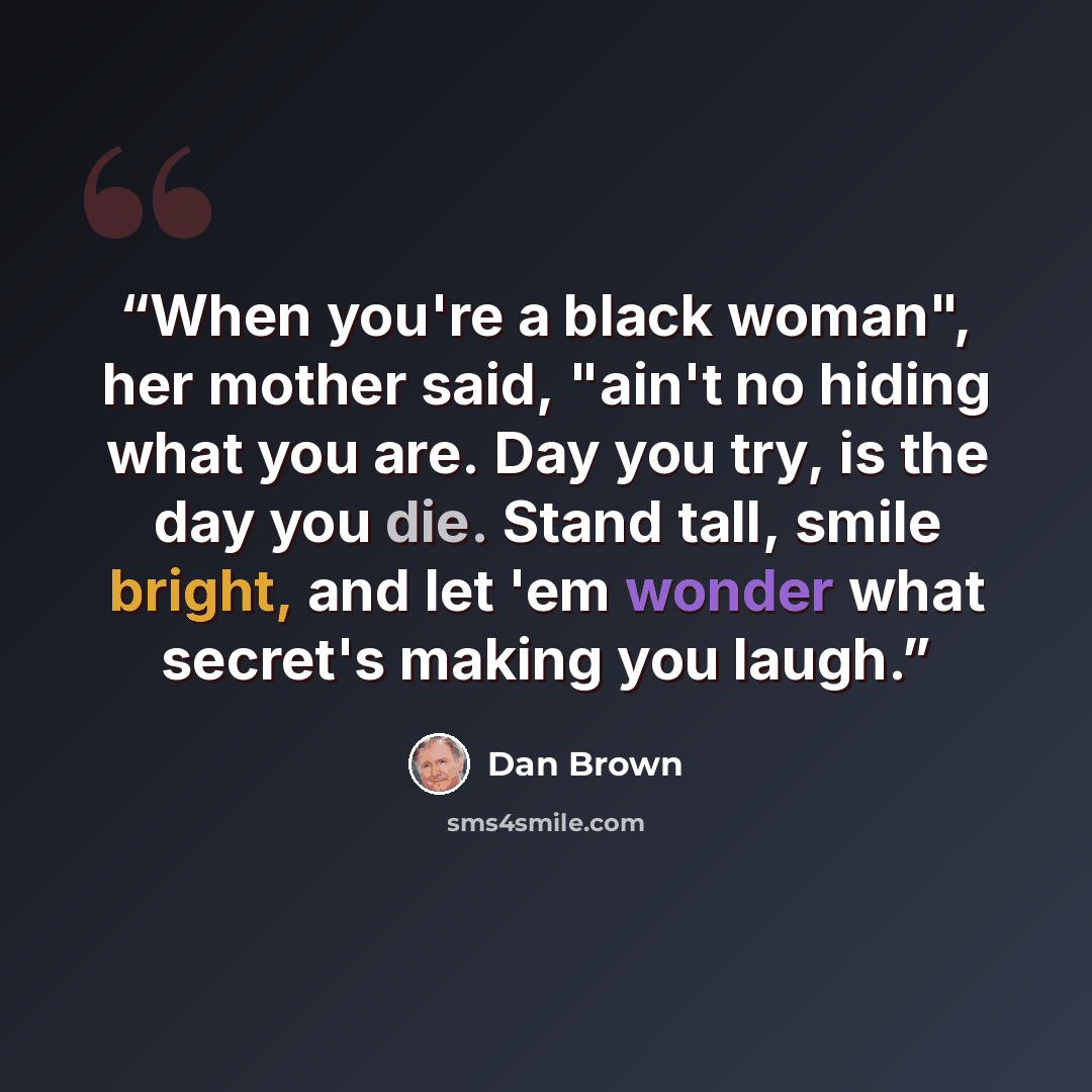 “When you're a black woman", her mother said, "ain't no hiding what you are. Day you try, is the day you die. Stand tall, smile bright, and let 'em wonder what secret's making you laugh.” quote by Dan Brown