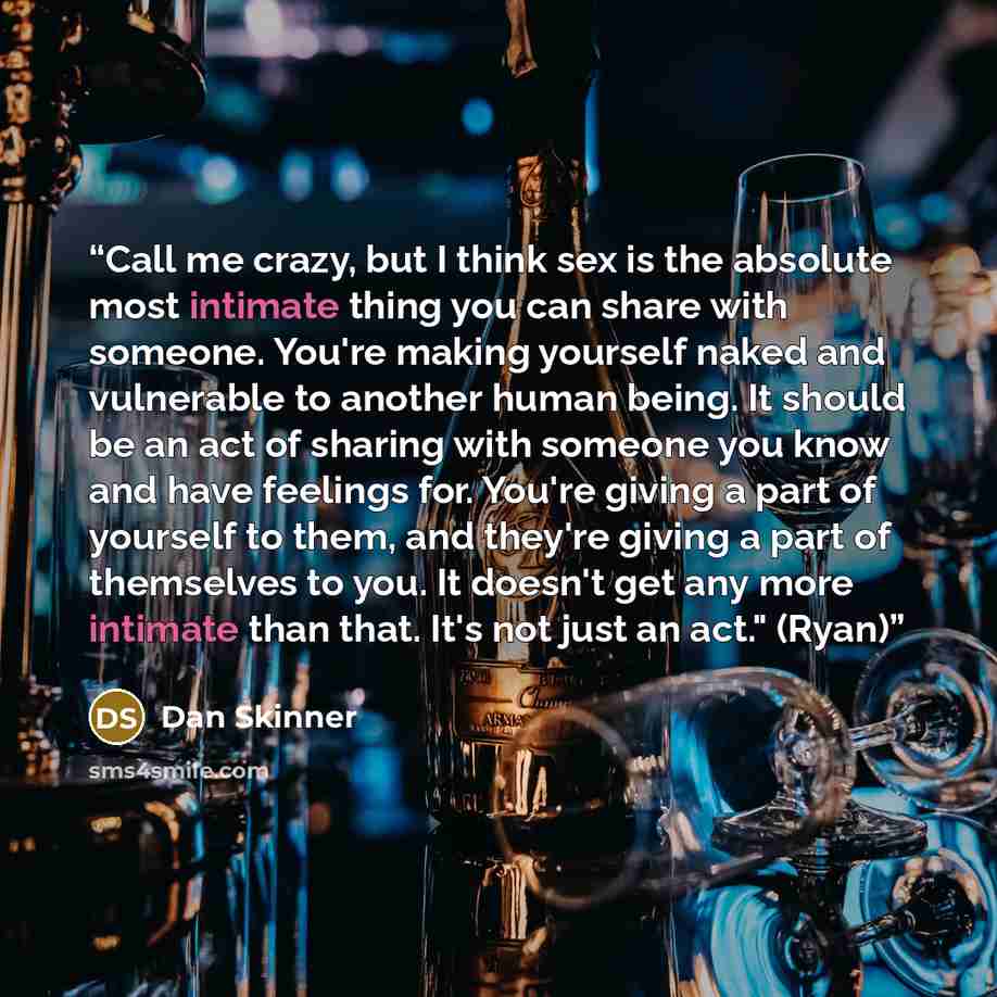 “Call me crazy, but I think sex is the absolute most intimate thing you can share with someone. You're making yourself naked and vulnerable to another human being. It should be an act of sharing with someone you know and have feelings for. You're giving a part of yourself to them, and they're…” quote by Dan Skinner