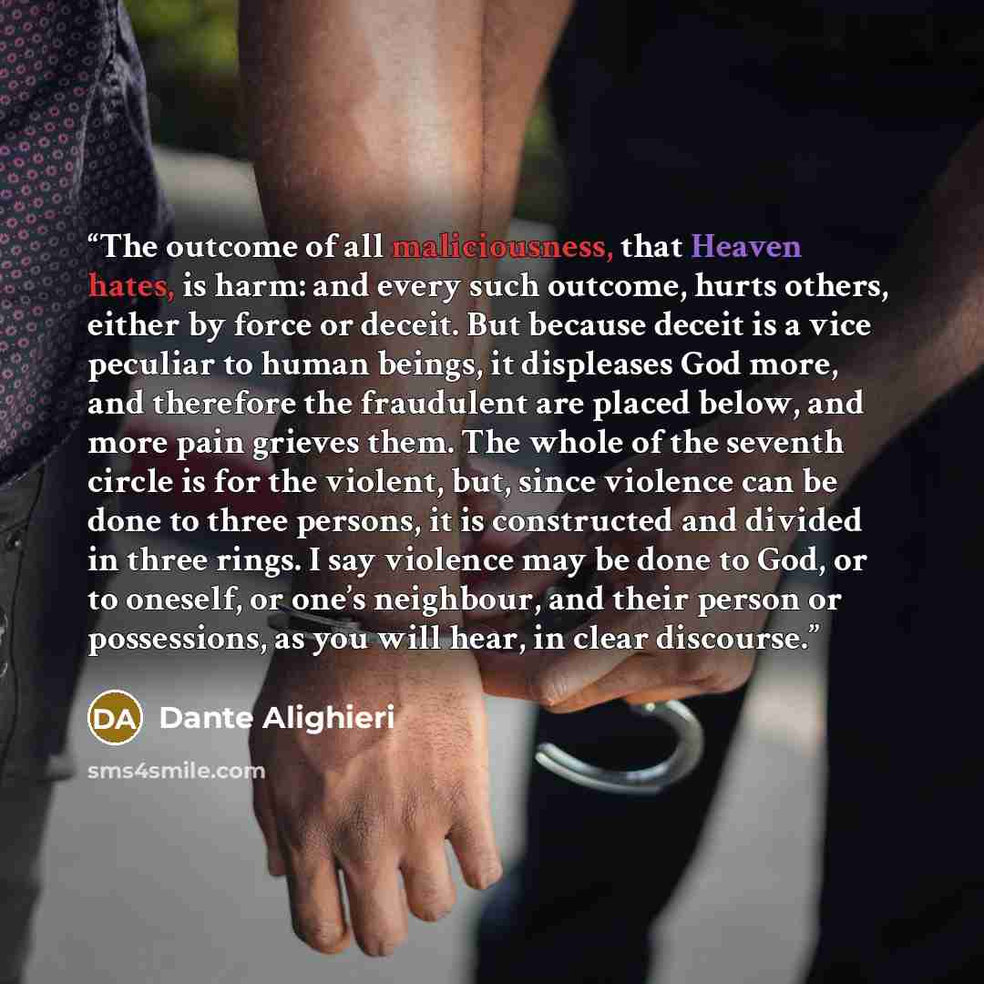 “The outcome of all maliciousness, that Heaven hates, is harm: and every such outcome, hurts others, either by force or deceit. But because deceit is a vice peculiar to human beings, it displeases God more, and therefore the fraudulent are placed below, and more pain grieves them. The whole of the…” quote by Dante Alighieri