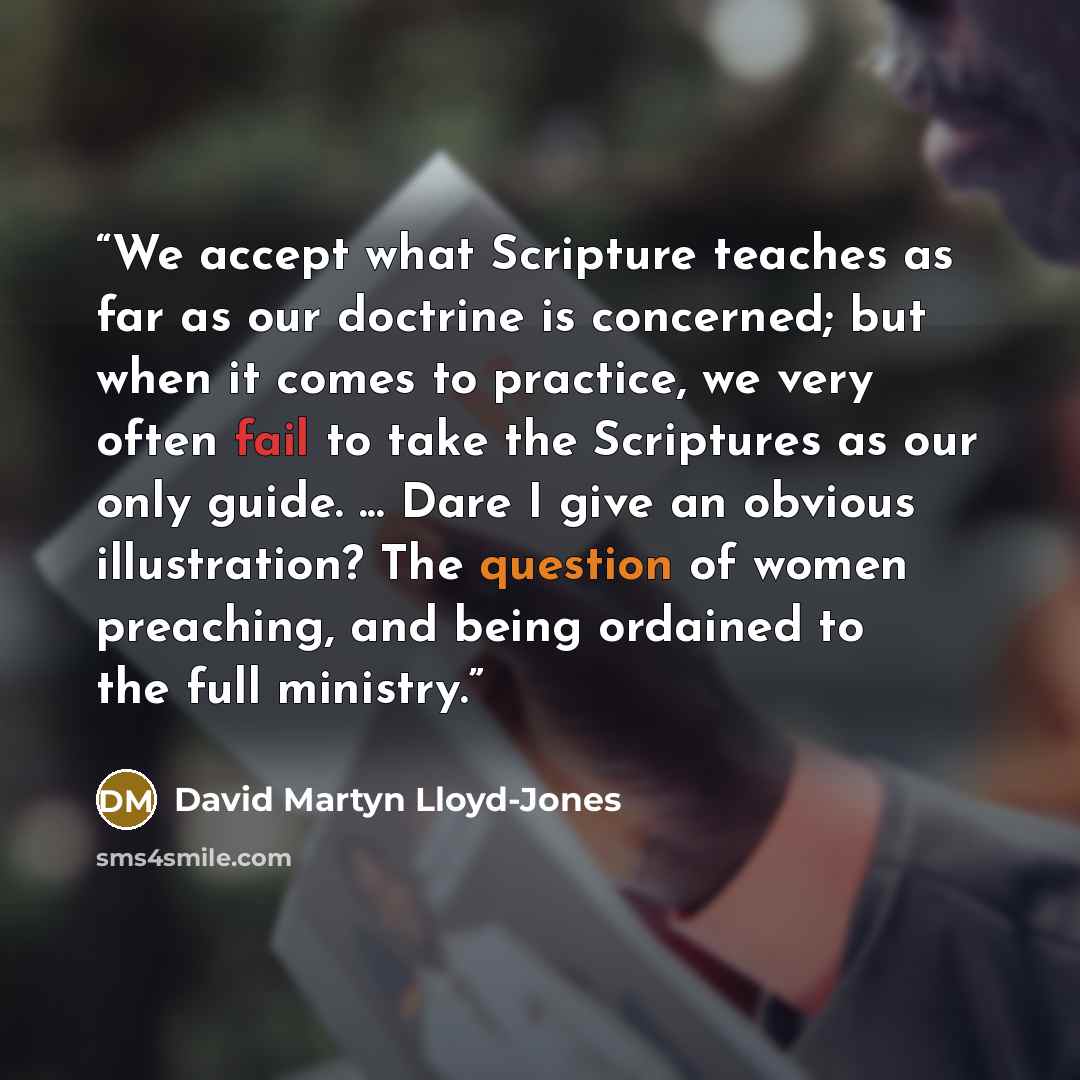 “We accept what Scripture teaches as far as our doctrine is concerned; but when it comes to practice, we very often fail to take the Scriptures as our only guide. ... Dare I give an obvious illustration? The question of women preaching, and being ordained to the full ministry.” quote by David Martyn Lloyd-Jones