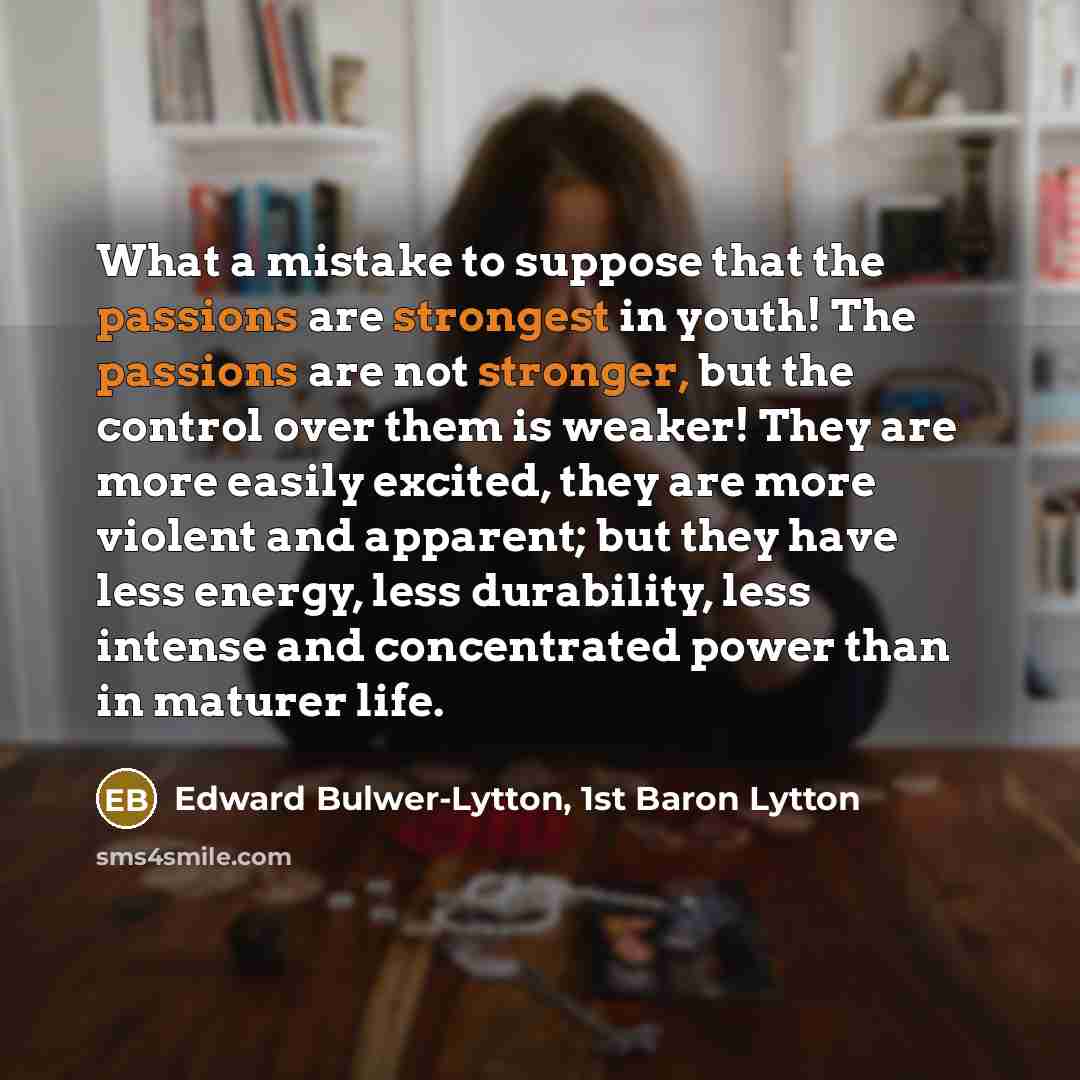 “What a mistake to suppose that the passions are strongest in youth! The passions are not stronger, but the control over them is weaker! They are more easily excited, they are more violent and apparent; but they have less energy, less durability, less intense and concentrated power than in maturer…” quote by Edward Bulwer-Lytton, 1st Baron Lytton