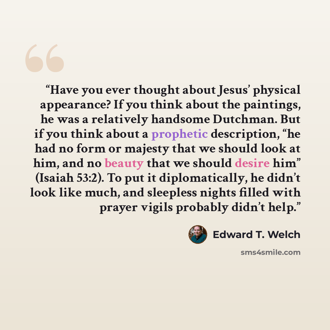 “Have you ever thought about Jesus’ physical appearance? If you think about the paintings, he was a relatively handsome Dutchman. But if you think about a prophetic description, “he had no form or majesty that we should look at him, and no beauty that we should desire him” (Isaiah 53:2). To put it…” quote by Edward T. Welch