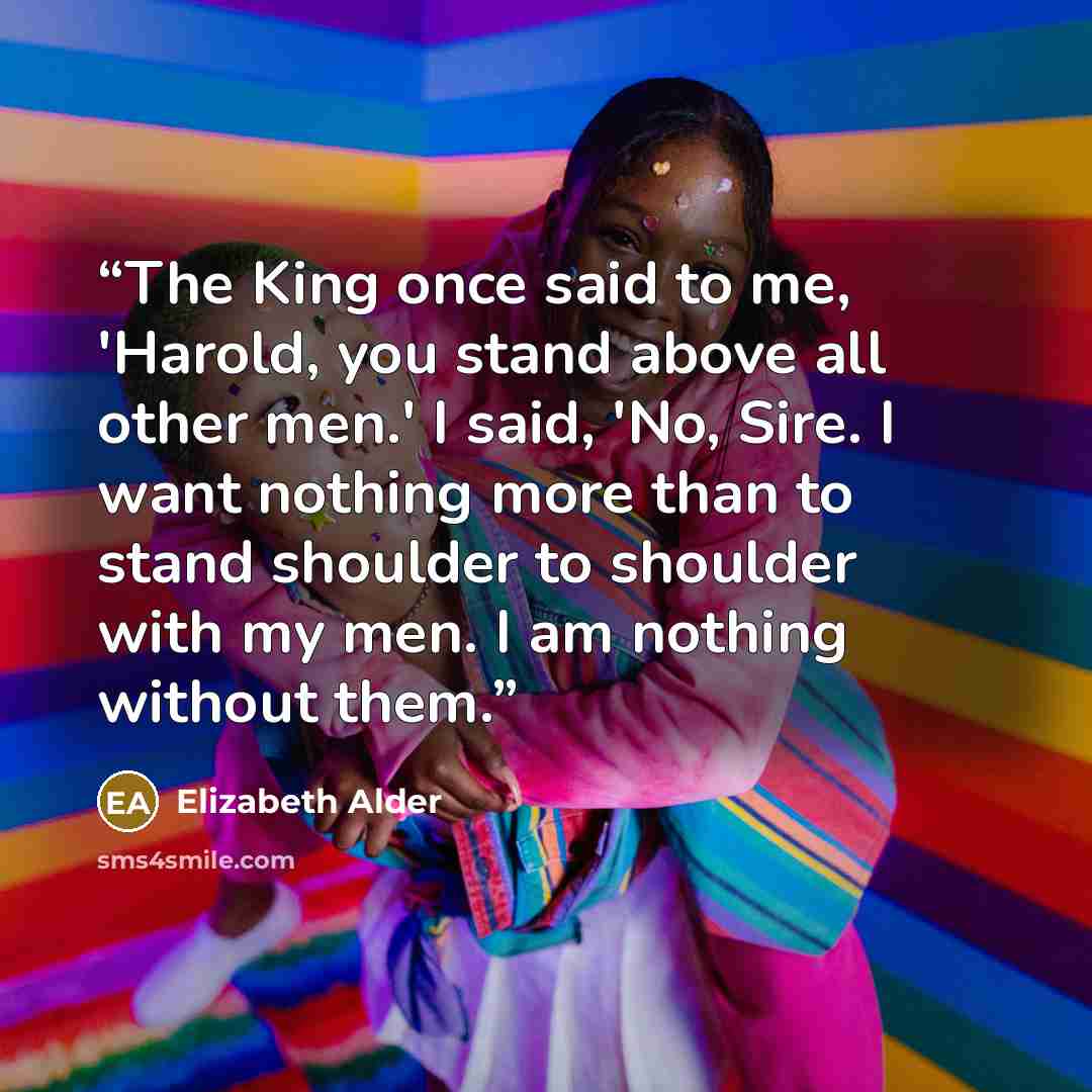 “The King once said to me, 'Harold, you stand above all other men.' I said, 'No, Sire. I want nothing more than to stand shoulder to shoulder with my men. I am nothing without them.” quote by Elizabeth Alder