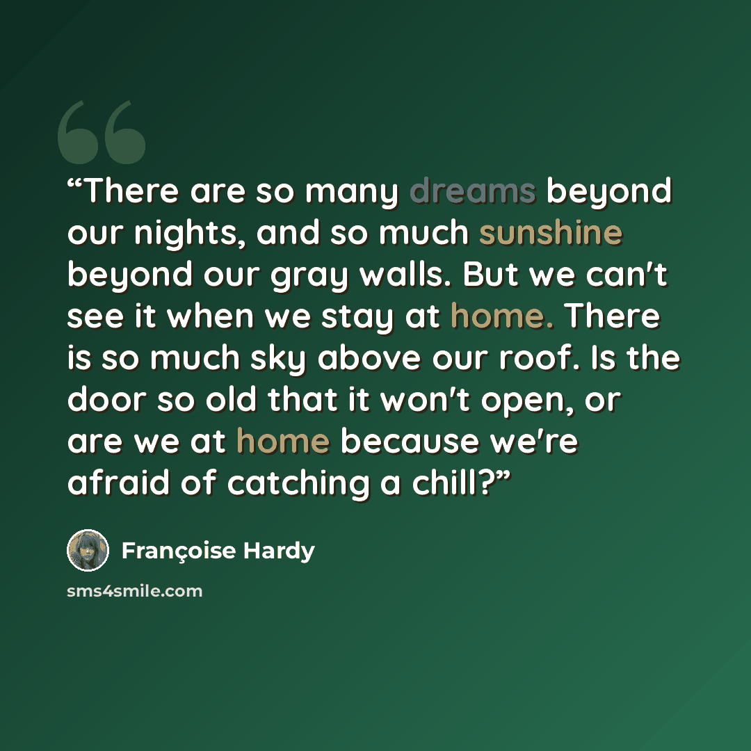 “There are so many dreams beyond our nights, and so much sunshine beyond our gray walls. But we can't see it when we stay at home. There is so much sky above our roof. Is the door so old that it won't open, or are we at home because we're afraid of catching a chill?” quote by Francoise Hardy
