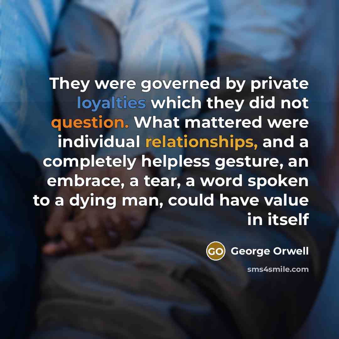 “They were governed by private loyalties which they did not question. What mattered were individual relationships, and a completely helpless gesture, an embrace, a tear, a word spoken to a dying man, could have value in itself” quote by George Orwell