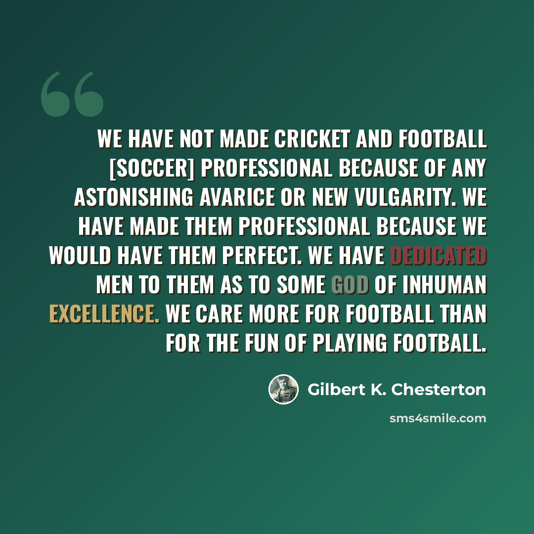 “We have not made cricket and football [soccer] professional because of any astonishing avarice or new vulgarity. We have made them professional because we would have them perfect. We have dedicated men to them as to some god of inhuman excellence. We care more for football than for the fun of…” quote by Gilbert K. Chesterton
