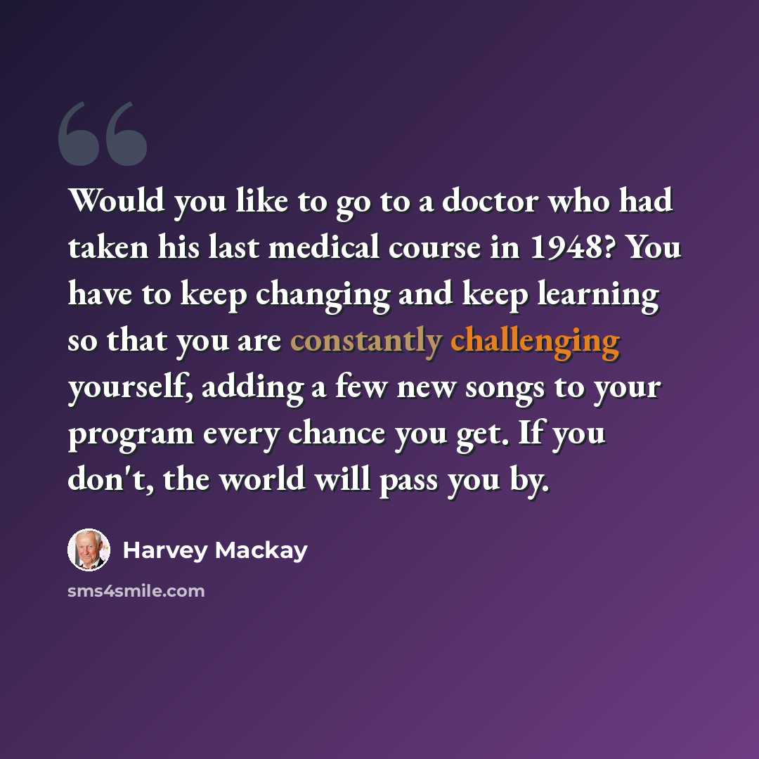 “Would you like to go to a doctor who had taken his last medical course in 1948? You have to keep changing and keep learning so that you are constantly challenging yourself, adding a few new songs to your program every chance you get. If you don't, the world will pass you by.” quote by Harvey Mackay