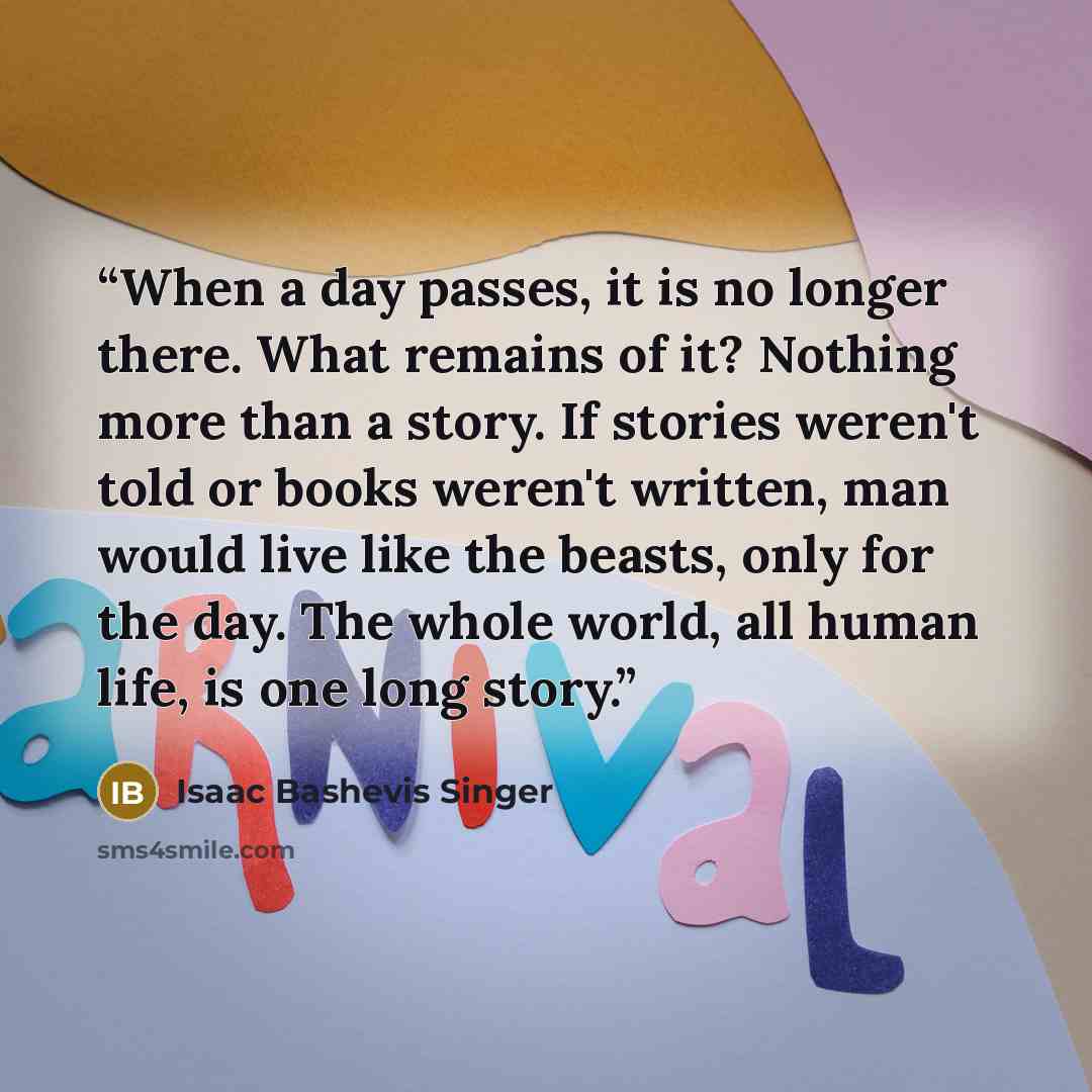 “When a day passes, it is no longer there. What remains of it? Nothing more than a story. If stories weren't told or books weren't written, man would live like the beasts, only for the day. The whole world, all human life, is one long story.” quote by Isaac Bashevis Singer