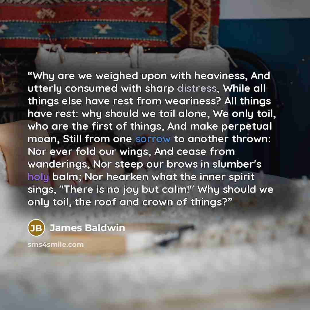 “Why are we weighed upon with heaviness, And utterly consumed with sharp distress, While all things else have rest from weariness? All things have rest: why should we toil alone, We only toil, who are the first of things, And make perpetual moan, Still from one sorrow to another thrown: Nor ever…” quote by James Baldwin
