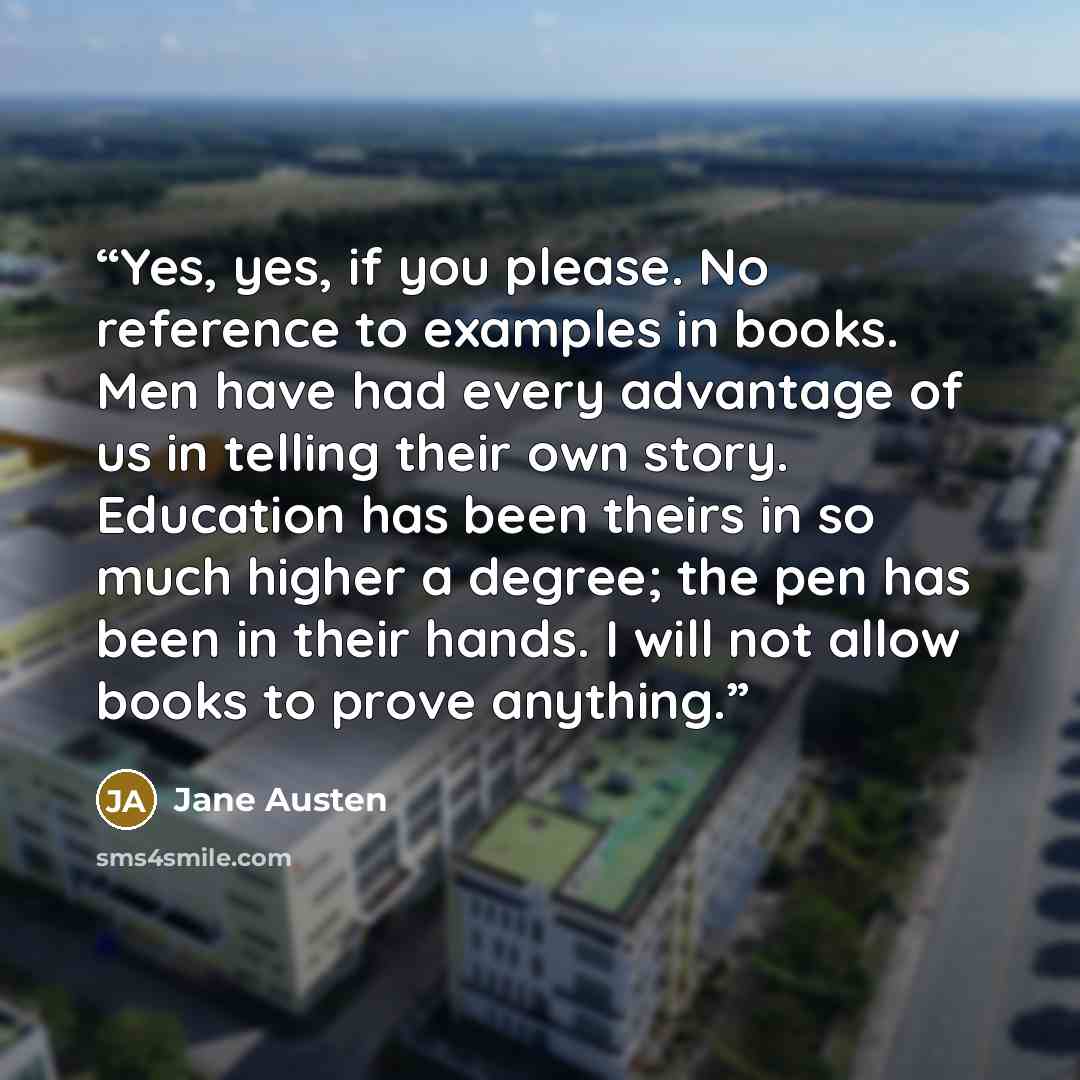 “Yes, yes, if you please. No reference to examples in books. Men have had every advantage of us in telling their own story. Education has been theirs in so much higher a degree; the pen has been in their hands. I will not allow books to prove anything.” quote by Jane Austen