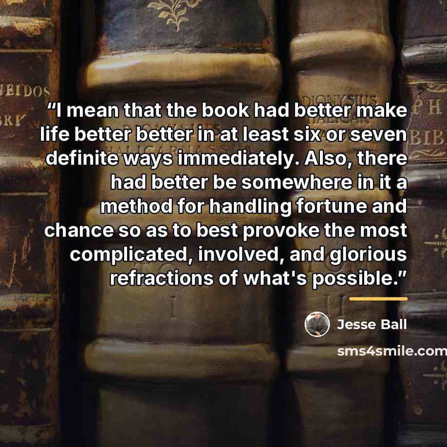 “I mean that the book had better make life better better in at least six or seven definite ways immediately. Also, there had better be somewhere in it a method for handling fortune and chance so as to best provoke the most complicated, involved, and glorious refractions of what's possible.” quote by Jesse Ball