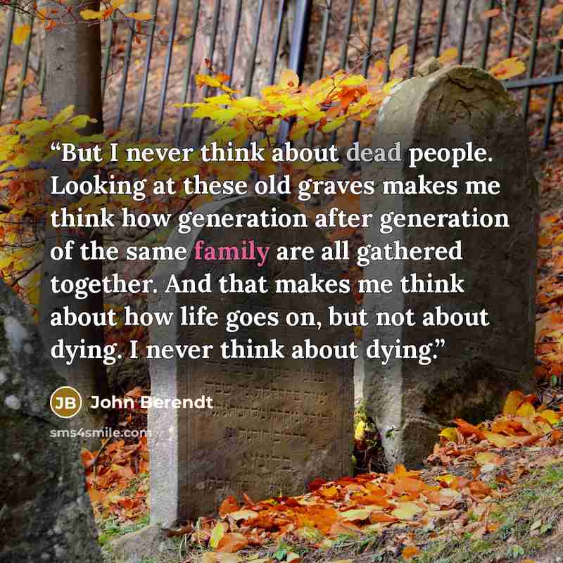 “But I never think about dead people. Looking at these old graves makes me think how generation after generation of the same family are all gathered together. And that makes me think about how life goes on, but not about dying. I never think about dying.” quote by John Berendt