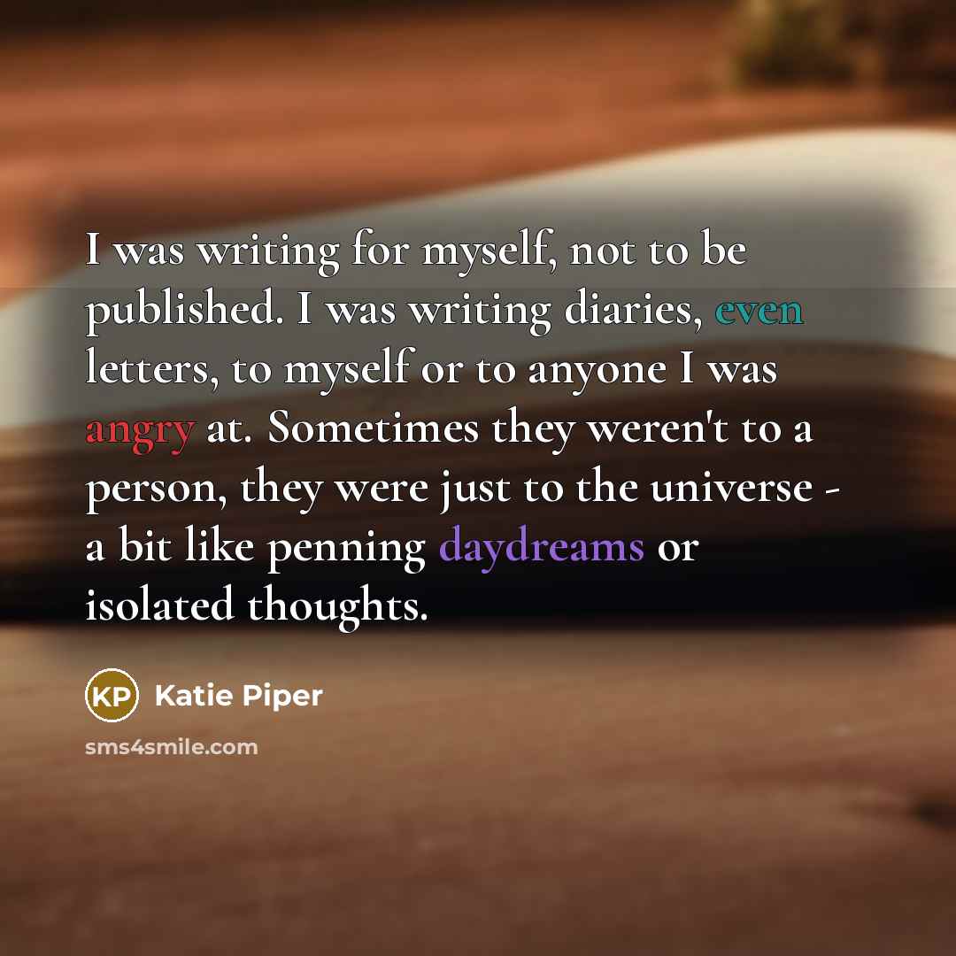 “I was writing for myself, not to be published. I was writing diaries, even letters, to myself or to anyone I was angry at. Sometimes they weren't to a person, they were just to the universe - a bit like penning daydreams or isolated thoughts.” quote by Katie Piper