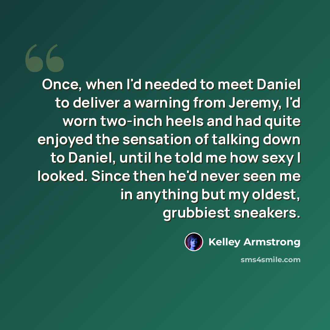 “Once, when I'd needed to meet Daniel to deliver a warning from Jeremy, I'd worn two-inch heels and had quite enjoyed the sensation of talking down to Daniel, until he told me how sexy I looked. Since then he'd never seen me in anything but my oldest, grubbiest sneakers.” quote by Kelley Armstrong