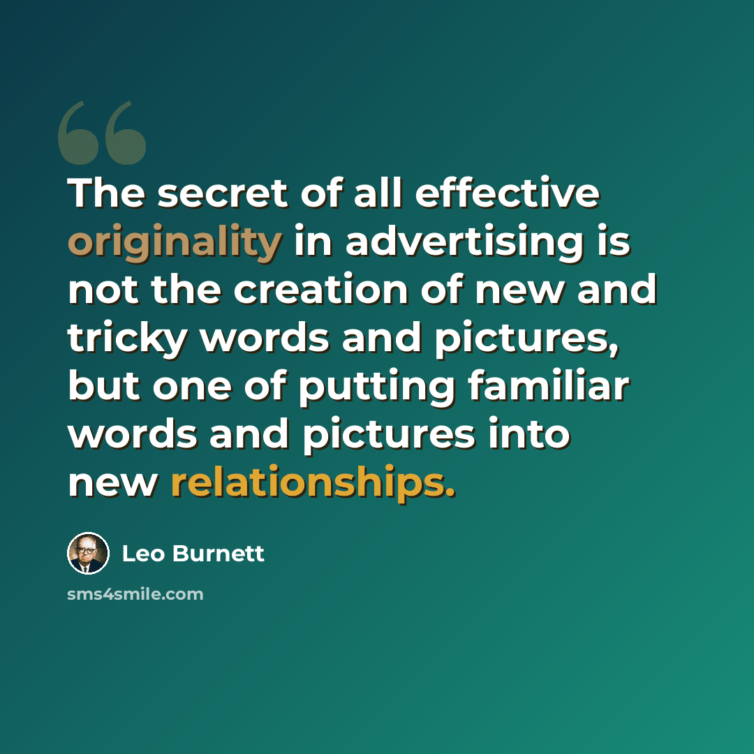 “The secret of all effective originality in advertising is not the creation of new and tricky words and pictures, but one of putting familiar words and pictures into new relationships.” quote by Leo Burnett