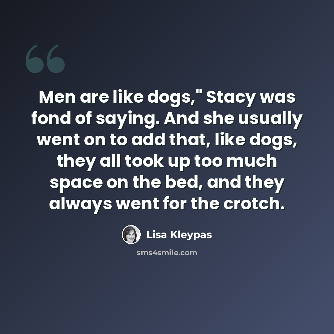 “Men are like dogs," Stacy was fond of saying. And she usually went on to add that, like dogs, they all took up too much space on the bed, and they always went for the crotch.” quote by Lisa Kleypas