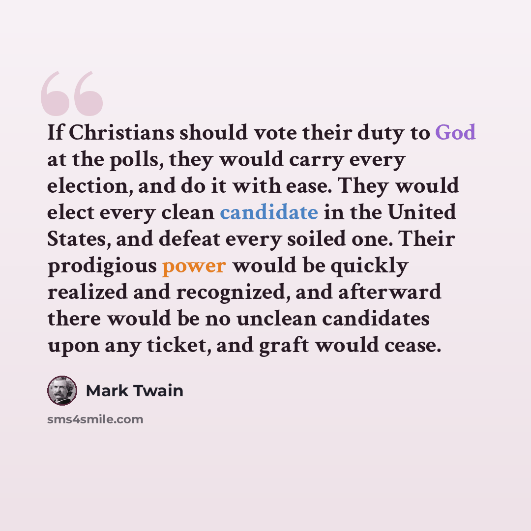 “If Christians should vote their duty to God at the polls, they would carry every election, and do it with ease. They would elect every clean candidate in the United States, and defeat every soiled one. Their prodigious power would be quickly realized and recognized, and afterward there would be no…” quote by Mark Twain