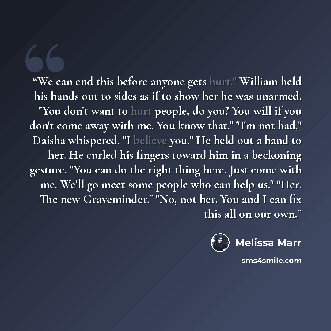“We can end this before anyone gets hurt." William held his hands out to sides as if to show her he was unarmed. "You don't want to hurt people, do you? You will if you don't come away with me. You know that." "I'm not bad," Daisha whispered. "I believe you." He held out a hand to her. He curled…” quote by Melissa Marr