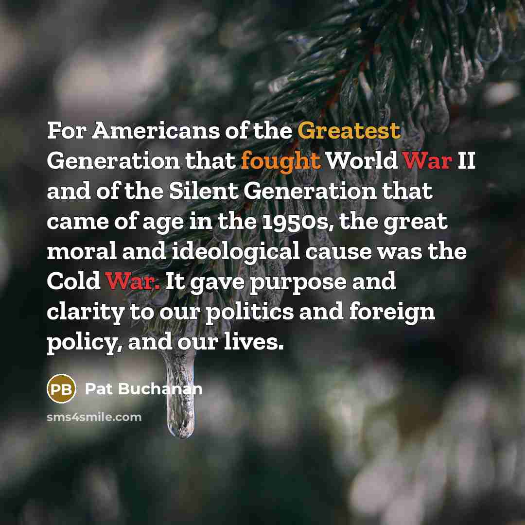 “For Americans of the Greatest Generation that fought World War II and of the Silent Generation that came of age in the 1950s, the great moral and ideological cause was the Cold War. It gave purpose and clarity to our politics and foreign policy, and our lives.” quote by Pat Buchanan