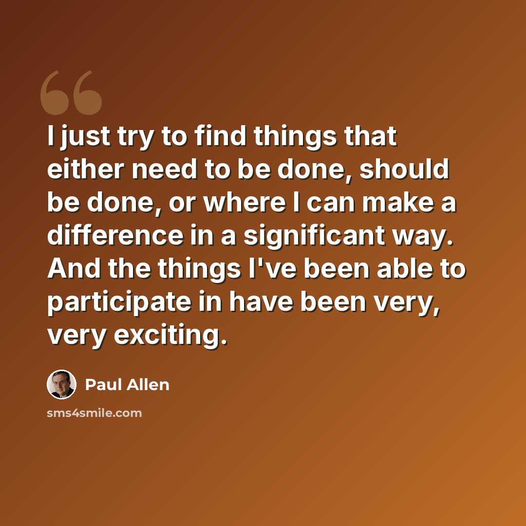 “I just try to find things that either need to be done, should be done, or where I can make a difference in a significant way. And the things I've been able to participate in have been very, very exciting.” quote by Paul Allen