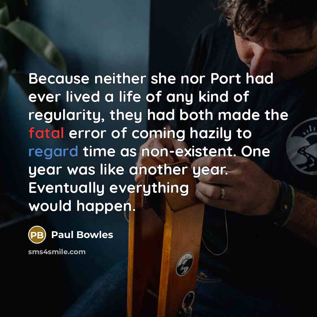 “Because neither she nor Port had ever lived a life of any kind of regularity, they had both made the fatal error of coming hazily to regard time as non-existent. One year was like another year. Eventually everything would happen.” quote by Paul Bowles