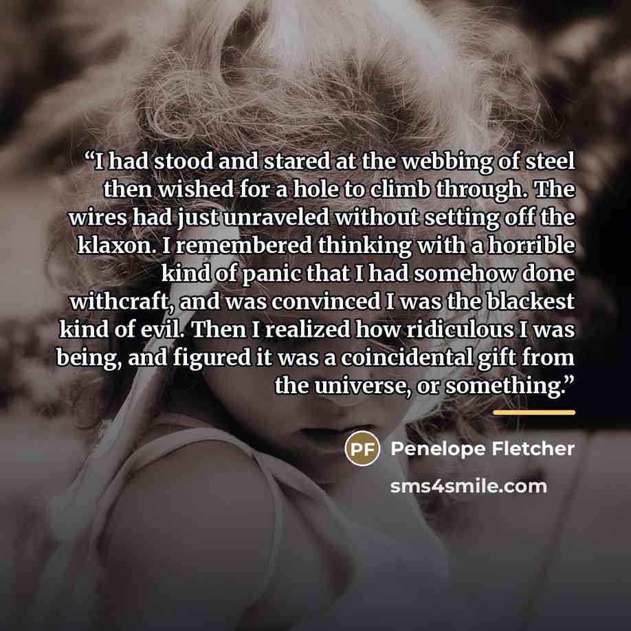 “I had stood and stared at the webbing of steel then wished for a hole to climb through. The wires had just unraveled without setting off the klaxon. I remembered thinking with a horrible kind of panic that I had somehow done withcraft, and was convinced I was the blackest kind of evil. Then I…” quote by Penelope Fletcher