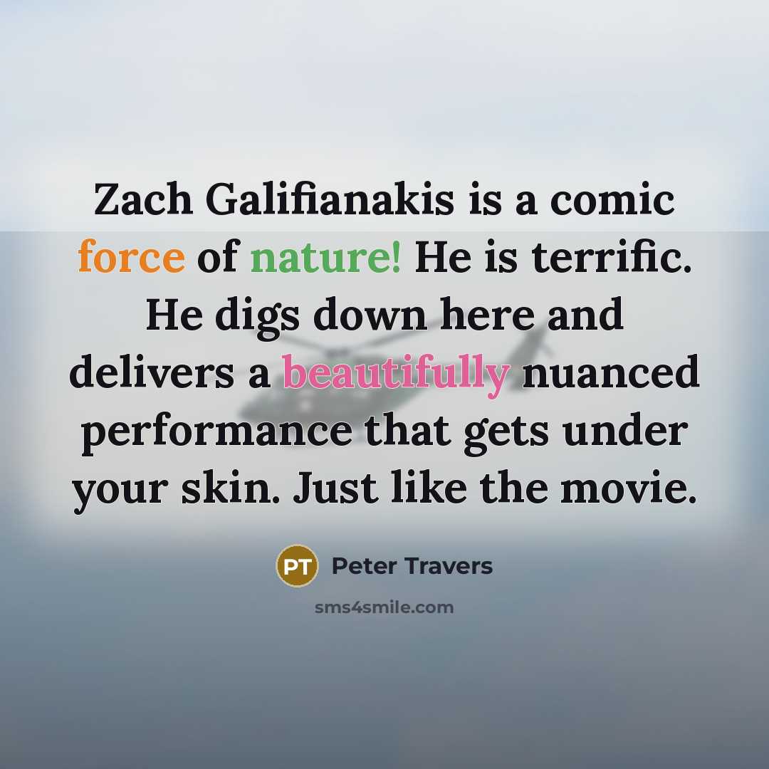 “Zach Galifianakis is a comic force of nature! He is terrific. He digs down here and delivers a beautifully nuanced performance that gets under your skin. Just like the movie.” quote by Peter Travers