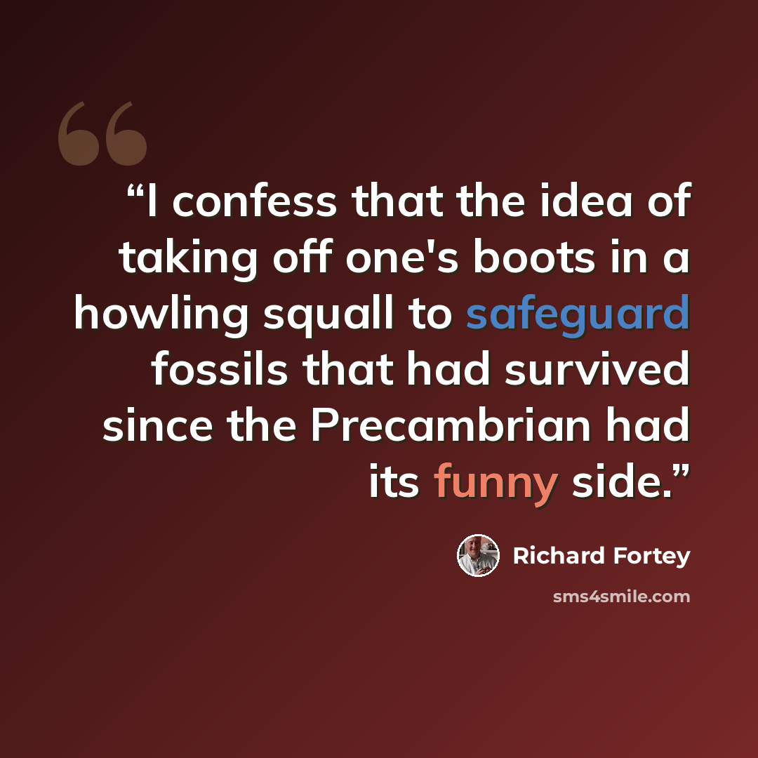 “I confess that the idea of taking off one's boots in a howling squall to safeguard fossils that had survived since the Precambrian had its funny side.” quote by Richard Fortey