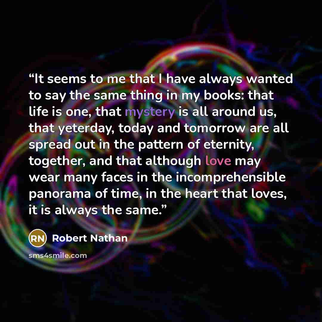 “It seems to me that I have always wanted to say the same thing in my books: that life is one, that mystery is all around us, that yeterday, today and tomorrow are all spread out in the pattern of eternity, together, and that although love may wear many faces in the incomprehensible panorama of…” quote by Robert Nathan