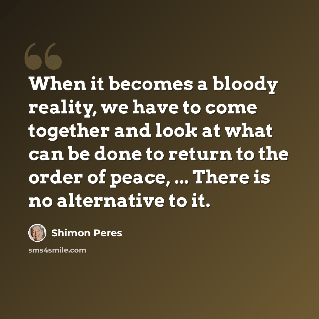 “When it becomes a bloody reality, we have to come together and look at what can be done to return to the order of peace, ... There is no alternative to it.” quote by Shimon Peres