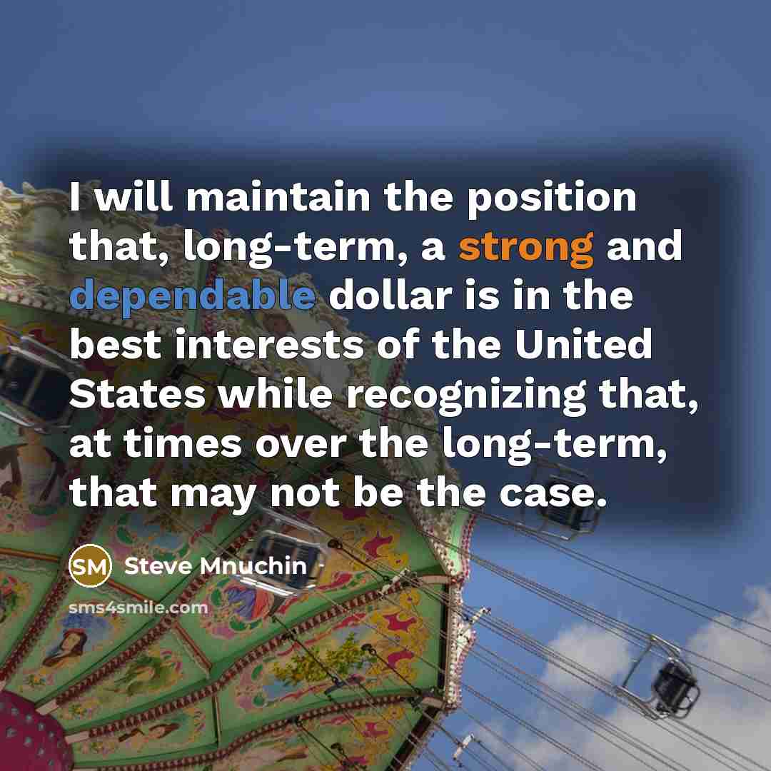 “I will maintain the position that, long-term, a strong and dependable dollar is in the best interests of the United States while recognizing that, at times over the long-term, that may not be the case.” quote by Steve Mnuchin
