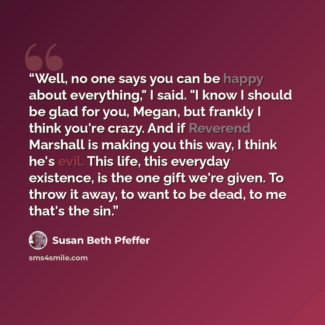 “Well, no one says you can be happy about everything," I said. "I know I should be glad for you, Megan, but frankly I think you're crazy. And if Reverend Marshall is making you this way, I think he's evil. This life, this everyday existence, is the one gift we're given. To throw it away, to want to…” quote by Susan Beth Pfeffer