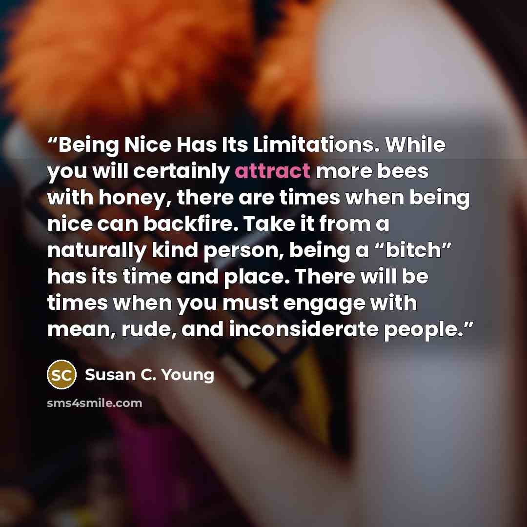 “Being Nice Has Its Limitations. While you will certainly attract more bees with honey, there are times when being nice can backfire. Take it from a naturally kind person, being a “bitch” has its time and place. There will be times when you must engage with mean, rude, and inconsiderate people.” quote by Susan C. Young